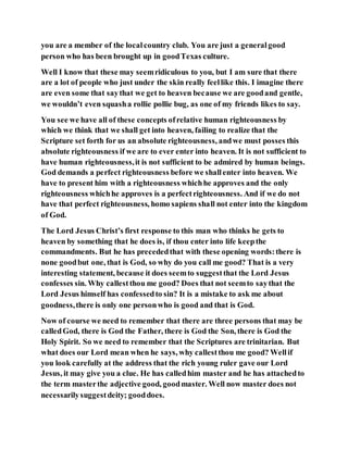 you are a member of the localcountry club. You are just a generalgood
person who has been brought up in goodTexas culture.
Well I know that these may seemridiculous to you, but I am sure that there
are a lot of people who just under the skin really feellike this. I imagine there
are even some that saythat we get to heaven because we are goodand gentle,
we wouldn’t even squasha rollie pollie bug, as one of my friends likes to say.
You see we have all of these concepts ofrelative human righteousness by
which we think that we shall get into heaven, failing to realize that the
Scripture set forth for us an absolute righteousness, andwe must posses this
absolute righteousness if we are to ever enter into heaven. It is not sufficient to
have human righteousness,it is not sufficient to be admired by human beings.
God demands a perfect righteousness before we shallenter into heaven. We
have to present him with a righteousness whichhe approves and the only
righteousness whichhe approves is a perfectrighteousness. And if we do not
have that perfect righteousness, homo sapiens shall not enter into the kingdom
of God.
The Lord Jesus Christ’s first response to this man who thinks he gets to
heaven by something that he does is, if thou enter into life keepthe
commandments. But he has precededthat with these opening words:there is
none goodbut one, that is God, so why do you call me good? That is a very
interesting statement, because it does seemto suggestthat the Lord Jesus
confesses sin. Why callestthou me good? Does that not seemto saythat the
Lord Jesus himself has confessedto sin? It is a mistake to ask me about
goodness,there is only one personwho is good and that is God.
Now of course we need to remember that there are three persons that may be
calledGod, there is God the Father, there is God the Son, there is God the
Holy Spirit. So we need to remember that the Scriptures are trinitarian. But
what does our Lord mean when he says, why callestthou me good? Wellif
you look carefully at the address that the rich young ruler gave our Lord
Jesus, it may give you a clue. He has calledhim master and he has attachedto
the term masterthe adjective good, goodmaster. Well now master does not
necessarilysuggestdeity; gooddoes.
 