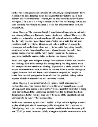 So that raises the question in our mind of our Lord, speaking humanly. Here
is a man who has addressedme as master, master may refer to just a man
because mastermeans simply, teacher, but he has attached an adjective that
belongs to God. Now it is wrong to attachan adjective that belongs to God to a
term that may refer simply to a man if we do not understand that the Lord
Jesus is God.
Let me illustrate. The emperor JosephII used to travel incognito on extensive
tours through Hungary, Bohemia, France, Spain and Holland. These were his
territories; he traveled incognito and men did not understand, could not see
that he really was the ruler. His purpose of doing this was to find out how
conditions really were in his kingdom, and so he would travel among the
common people and ask questions and try to learn the things they thought
about him. Now in those days if anyone rendered homage to a ruler, to a
human personwho was not the ruler, that of course was the same as
treachery, that is the same as being traitorous to a country today.
So for the king to have acceptedhomage from someone who did not know he
was the king, the kind of homage that belongedonly to a king, would mean
that that personwas a traitor to the king. So you see it is of the essence thata
person understand who he is, to whom he renders divine worship, homage or
regard. So when the Lord Jesus said, callestthou me good, he thought to
evoke from the rich young ruler the confessionthat gooddid belong to him,
because while he was teacherhe was the divine teacher.
Let me illustrate it in another way. Let’s suppose that I am an engineer
working for one of our corporations involved in highly secretbusiness, and
let’s suppose I am a person who is not very wellacquainted with what is going
on in the world, and that so involved and interested in the things that I am
doing technically that I do not even know the name of the president and not
knowing who he is, never having seenhim.
So the time comes for my vacation. I decide I will go to Palm Springs in order
to play a little golf, since I haven’t played in a long time. So I travel out to
Palm Springs, and it just so happens that the president is there for some golf
also. WellI go out to the country club, it happens to be the same one that he is
 