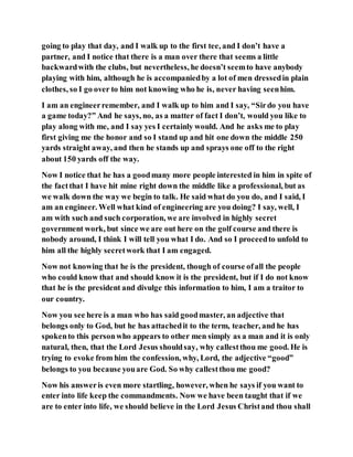 going to play that day, and I walk up to the first tee, and I don’t have a
partner, and I notice that there is a man over there that seems a little
backwardwith the clubs, but nevertheless, he doesn’t seemto have anybody
playing with him, although he is accompaniedby a lot of men dressedin plain
clothes, so I go over to him not knowing who he is, never having seenhim.
I am an engineerremember, and I walk up to him and I say, “Sirdo you have
a game today?” And he says, no, as a matter of fact I don’t, would you like to
play along with me, and I say yes I certainly would. And he asks me to play
first giving me the honor and so I stand up and hit one down the middle 250
yards straight away, and then he stands up and sprays one off to the right
about 150 yards off the way.
Now I notice that he has a goodmany more people interested in him in spite of
the factthat I have hit mine right down the middle like a professional, but as
we walk down the way we begin to talk. He said what do you do, and I said, I
am an engineer. Well what kind of engineering are you doing? I say, well, I
am with such and such corporation, we are involved in highly secret
government work, but since we are out here on the golf course and there is
nobody around, I think I will tell you what I do. And so I proceedto unfold to
him all the highly secretwork that I am engaged.
Now not knowing that he is the president, though of course ofall the people
who could know that and should know it is the president, but if I do not know
that he is the president and divulge this information to him, I am a traitor to
our country.
Now you see here is a man who has said goodmaster, an adjective that
belongs only to God, but he has attachedit to the term, teacher, and he has
spokento this personwho appears to other men simply as a man and it is only
natural, then, that the Lord Jesus shouldsay, why callestthou me good. He is
trying to evoke from him the confession, why, Lord, the adjective “good”
belongs to you because youare God. So why callestthou me good?
Now his answeris even more startling, however, when he says if you want to
enter into life keep the commandments. Now we have been taught that if we
are to enter into life, we should believe in the Lord Jesus Christand thou shall
 