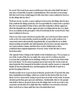 be saved. The Lord Jesus answeredthis man who asks whatshall I do that I
may have eternal life, keepthe commandments. Does not that seemstrange
that the Lord Jesus wouldsuggestto this man that a man could getto heaven
by the things that he does?
Well now let me saythis, a man could get to heavenby the things that he does
if he could do his things perfectly, if it were possible for a man to live a perfect
life, if it were possible for him to have all of his actionhave divine approval,
all of his thoughts have divine approval and everything that he has ever done
be in accordancein the perceptive will of God found in the word of God. That
man would get to heaven.
There was such a man who lived a perfect life, our Lord Jesus Christ, and so
as far as he was concernedhe earned eternallife as far as his actions were
concerned, and so theoretically, hypothetically, it is possible for us to think
about earning eternal life, but unfortunately all of us have already sinned in
our representative Adam, and therefore we have failed and we have
confirmed that original imputation of sin by virtue of the life that we have
lived thereafter.
The Apostle Paul, writing in the Epistle to the Galatians says, “Foras many as
are of the works of the law are under the curse, for it is written cursed is
everyone that continuith not in all things which are written in the book of the
law to do them.” So if a man is going to get to heaven by the works route, he
must begin the first moment he breathes a breath, and he cannever stopuntil
finally he has breathed his last, and throughout all of his life it must be a
perfect keeping of the law.
Would you like to try to get to heaven then by goodworks? Cursedis the man
that continuith not in things, which are written in the book of the law to do
them. So if we start out by trying to get to heaven on the works route, it means
absolute perfection, past, present and future. Incidentally, that is why people
who believe that we do get to heaven by the things that we do never have any
assurance ofsalvation. It is right that they shall have no assurance, because
their work if never done until they have breathed their last.
 