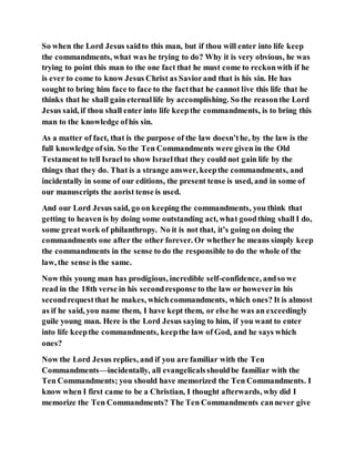So when the Lord Jesus saidto this man, but if thou will enter into life keep
the commandments, what was he trying to do? Why it is very obvious, he was
trying to point this man to the one fact that he must come to reckonwith if he
is ever to come to know Jesus Christ as Saviorand that is his sin. He has
sought to bring him face to face to the factthat he cannot live this life that he
thinks that he shall gain eternallife by accomplishing. So the reasonthe Lord
Jesus said, if thou shall enter into life keepthe commandments, is to bring this
man to the knowledge ofhis sin.
As a matter of fact, that is the purpose of the law doesn’the, by the law is the
full knowledge ofsin. So the Ten Commandments were given in the Old
Testamentto tell Israel to show Israelthat they could not gain life by the
things that they do. That is a strange answer, keepthe commandments, and
incidentally in some of our editions, the present tense is used, and in some of
our manuscripts the aorist tense is used.
And our Lord Jesus said, go on keeping the commandments, you think that
getting to heaven is by doing some outstanding act, what goodthing shall I do,
some greatwork of philanthropy. No it is not that, it’s going on doing the
commandments one after the other forever. Or whether he means simply keep
the commandments in the sense to do the responsible to do the whole of the
law, the sense is the same.
Now this young man has prodigious, incredible self-confidence, andso we
read in the 18th verse in his secondresponse to the law or howeverin his
secondrequestthat he makes, whichcommandments, which ones? It is almost
as if he said, you name them, I have kept them, or else he was an exceedingly
guile young man. Here is the Lord Jesus saying to him, if you want to enter
into life keepthe commandments, keepthe law of God, and he says which
ones?
Now the Lord Jesus replies, and if you are familiar with the Ten
Commandments—incidentally, all evangelicalsshouldbe familiar with the
Ten Commandments; you should have memorized the Ten Commandments. I
know when I first came to be a Christian, I thought afterwards, why did I
memorize the Ten Commandments? The Ten Commandments cannever give
 