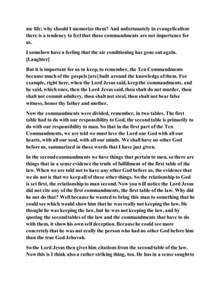 me life; why should I memorize them? And unfortunately in evangelicalism
there is a tendency to feelthat those commandments are not importance for
us.
I somehow have a feeling that the air conditioning has gone out again.
[Laughter]
But it is important for us to keep, to remember, the Ten Commandments
because much of the gospels [are]built around the knowledge ofthem. For
example, right here, when the Lord Jesus said, keepthe commandments, and
he said, which ones, then the Lord Jesus said, thou shalt do not murder, thou
shalt not commit adultery, thou shalt not steal, thou shalt not bear false
witness, honor thy father and mother.
Now the commandments were divided, remember, in two tables. The first
table had to do with our responsibility to God, the secondtable is primarily to
do with our responsibility to man. So that in the first part of the Ten
Commandments, we are told we must love the Lord our God with all our
hearts, with all our soul, with all our minds. We shall have no other God
before us, summarized in those words that I have just given.
In the secondcommandments we have things that pertain to men, so there are
things that in a sense evidence the truth of fulfillment of the first table of the
law. When we are told not to have any other God before us, the evidence that
we do not is that we keepall of these other things. So the relationship to God
is set first, the relationship to man second. Now you will notice the Lord Jesus
did not cite any of the first commandments, the first table of the law. Why did
he not do that? Well because he wanted to bring this man to something that he
could see which would show him that he was really not keeping the law. He
thought he was keeping the law, but he was not keeping the law, and by
quoting the secondtables of the law and the commandments that have to do
with them, it show his own self deception. Becausehe could see more
concretelythat he was not really the person who had no other God before him
than the true God Jehovah.
So the Lord Jesus then gives him citations from the secondtable of the law.
Now this is I think also a rather striking thing, too. He has in a sense soughtto
 
