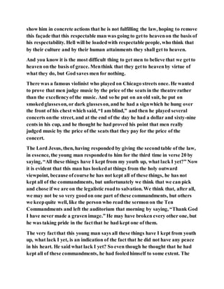 show him in concrete actions that he is not fulfilling the law, hoping to remove
this façade that this respectable man was going to getto heavenon the basis of
his respectability. Hell will be loadedwith respectable people, who think that
by their culture and by their human attainments they shall get to heaven.
And you know it is the most difficult thing to get men to believe that we getto
heaven on the basis of grace. Menthink that they getto heavenby virtue of
what they do, but God saves men for nothing.
There was a famous violinist who played on Chicago streets once. He wanted
to prove that men judge music by the price of the seats in the theatre rather
than the excellencyofthe music. And so he put on an old suit, he put on
smokedglasseson, or dark glasseson, and he had a signwhich he hung over
the front of his chest which said, “I am blind,” and then he played several
concerts onthe street, and at the end of the day he had a dollar and sixty-nine
cents in his cup, and he thought he had proved his point that men really
judged music by the price of the seats that they pay for the price of the
concert.
The Lord Jesus, then, having responded by giving the secondtable of the law,
in essence, the young man respondedto him for the third time in verse 20 by
saying, “All these things have I kept from my youth up, what lack I yet?” Now
it is evident that this man has lookedat things from the holy outward
viewpoint, because ofcourse he has not kept all of these things, he has not
kept all of the commandments, but unfortunately we think that we can pick
and chose if we are on the legalistic roadto salvation. We think that, after all,
we may not be so very goodon one part of these commandments, but others
we keepquite well, like the person who read the sermon on the Ten
Commandments and left the auditorium that morning by saying, “Thank God
I have never made a graven image.” He may have broken every other one, but
he was taking pride in the factthat he had kept one of them.
The very factthat this young man says all these things have I kept from youth
up, what lack I yet, is an indication of the fact that he did not have any peace
in his heart. He said what lack I yet? So even though he thought that he had
kept all of these commandments, he had fooledhimself to some extent. The
 