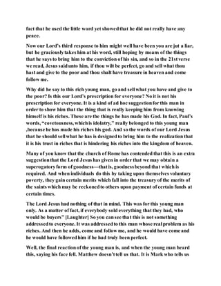 fact that he used the little word yet showedthat he did not really have any
peace.
Now our Lord’s third response to him might well have been you are jut a liar,
but he graciouslytakes him at his word, still hoping by means of the things
that he says to bring him to the conviction of his sin, and so in the 21stverse
we read, Jesus saidunto him, if thou wilt be perfect, go and sell what thou
hast and give to the poor and thou shalt have treasure in heaven and come
follow me.
Why did he say to this rich young man, go and sellwhat you have and give to
the poor? Is this our Lord’s prescription for everyone? No it is not his
prescription for everyone. It is a kind of ad hoc suggestionforthis man in
order to show him that the thing that is really keeping him from knowing
himself is his riches. These are the things he has made his God. In fact, Paul’s
words, “covetousness, whichis idolatry,” really belonged to this young man
,because he has made his riches his god. And so the words of our Lord Jesus
that he should sellwhat he has is designedto bring him to the realization that
it is his trust in riches that is hindering his riches into the kingdom of heaven.
Many of you know that the church of Rome has contended that this is an extra
suggestionthat the Lord Jesus has given in order that we may obtain a
superogatoryform of goodness—thatis, goodnessbeyond that which is
required. And when individuals do this by taking upon themselves voluntary
poverty, they gain certain merits which fall into the treasury of the merits of
the saints which may be reckonedto others upon payment of certain funds at
certain times.
The Lord Jesus had nothing of that in mind. This was for this young man
only. As a matter of fact, if everybody sold everything that they had, who
would be buyers” [Laughter] So you cansee that this is not something
addressedto everyone. It was addressedto this man whose realproblem as his
riches. And then he adds, come and follow me, and he would have come and
he would have followedhim if he had truly been perfect.
Well, the final reactionof the young man is, and when the young man heard
this, saying his face fell. Matthew doesn’ttell us that. It is Mark who tells us
 