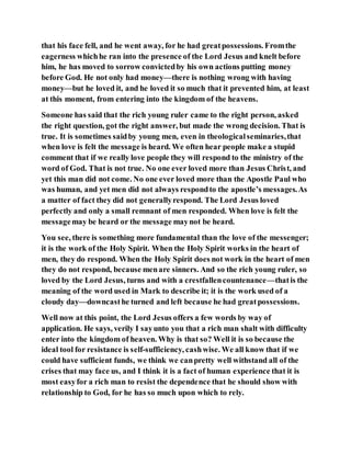 that his face fell, and he went away, for he had greatpossessions. Fromthe
eagerness whichhe ran into the presence of the Lord Jesus and knelt before
him, he has moved to sorrow convictedby his own actions putting money
before God. He not only had money—there is nothing wrong with having
money—but he loved it, and he loved it so much that it prevented him, at least
at this moment, from entering into the kingdom of the heavens.
Someone has said that the rich young ruler came to the right person, asked
the right question, got the right answer, but made the wrong decision. That is
true. It is sometimes saidby young men, even in theologicalseminaries,that
when love is felt the message is heard. We often hear people make a stupid
comment that if we really love people they will respond to the ministry of the
word of God. That is not true. No one ever loved more than Jesus Christ, and
yet this man did not come. No one ever loved more than the Apostle Paul who
was human, and yet men did not always respondto the apostle’s messages.As
a matter of fact they did not generallyrespond. The Lord Jesus loved
perfectly and only a small remnant of men responded. When love is felt the
messagemay be heard or the message maynot be heard.
You see, there is something more fundamental than the love of the messenger;
it is the work of the Holy Spirit. When the Holy Spirit works in the heart of
men, they do respond. When the Holy Spirit does not work in the heart of men
they do not respond, because menare sinners. And so the rich young ruler, so
loved by the Lord Jesus, turns and with a crestfallencountenance—thatis the
meaning of the word used in Mark to describe it; it is the work used of a
cloudy day—downcasthe turned and left because he had greatpossessions.
Well now at this point, the Lord Jesus offers a few words by way of
application. He says, verily I sayunto you that a rich man shalt with difficulty
enter into the kingdom of heaven. Why is that so? Well it is so because the
ideal tool for resistance is self-sufficiency, cashwise. We all know that if we
could have sufficient funds, we think we canpretty well withstand all of the
crises that may face us, and I think it is a fact of human experience that it is
most easyfor a rich man to resist the dependence that he should show with
relationship to God, for he has so much upon which to rely.
 