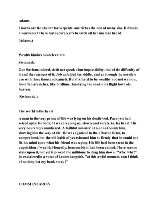 Adams.
Thorns are the shelter for serpents, and riches the den of many sins. Riches is
a warm nest where lust securelysits to hatch all her unclean brood.
(Adams.)
Wealth hinders soulelevation
Swinnock.
Our Saviour, indeed, doth not speak of an impossibility, but of the difficulty of
it and the rareness of it. Job unfolded the riddle, and gottrough the needle's
eye with three thousand camels. But it is hard to be wealthy and not wanton;
too often are riches, like birdlime, hindering the soul in its flight towards
heaven.
(Swinnock.)
The world in the heart
A man in the very prime of life was lying on his death-bed. Paralysis had
seizedupon his body. It was creeping up, slowlyand surely, to, his heart. His
very hours were numbered. A faithful minister of God satbeside him,
showing him the way of life. He was agonizedin the effort to listen, to
comprehend, but the old habit of years bound him so firmly that he could not
fix his mind upon what his friend was saying. His life had been spent in the
acquisition of wealth. Honestly, honourably it had been gained. There was no
stain upon it, but yet it proved the millstone to drag him down. "Why, why!"
he exclaimed in a voice of keenestanguish, "atthis awful moment, can I think
of nothing but my bank stock?"
COMMENTARIES
 