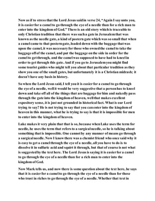 Now as if to stress that the Lord Jesus saidin verse 24, “Again I sayunto you,
it is easierfor a camelto go through the eye of a needle than for a rich man to
enter into the kingdom of God.” There is an old story which is traceable to
only Christian tradition that there was sucha gate in Jerusalemthat was
known as the needle gate, a kind of postern gate which was so small that when
a camelcame to that posterngate, loaded down with the baggage thatwas
upon the camel, it was necessaryfor those who ownedthe camelto take the
baggageoffof the camel, and put the baggage onthe side in order for the
camelto getthrough, and the camelwas supposed to have had to kneelin
order to get through this gate. And if you go to Jerusalemyou might find
some tourist guides who might tell you about that particular tradition as they
show you one of the small gates, but unfortunately it is a Christian midrash; it
doesn’t have any basis in history.
So when the Lord Jesus said, I tell you it is easierfor a camel to go through
the eye of a needle, wellit would be very suggestive that a personhas to kneel
down and take off all of the things that are baggage forhim and nakedly pass
through the gate into the kingdom of heaven, wellthat makes excellent
expository sense, it is just not grounded in historicalfact. What is our Lord
trying to say? He is not trying to say that you canenter into the kingdom of
heaven in this manner, what he is trying to say is that it is impossible for men
to enter into the kingdom of heaven.
Luke makes it very plain that that is so, because whenLuke uses the term for
needle, he uses the term that refers to a surgicalneedle, so he is talking about
something that is impossible. One cannotby any manner of means go through
a surgicalneedle. Now I know there was a chemist friend who once said why it
is easyto get a camelthrough the eye of a needle, all you have to do is to
dissolve it in sulfuric acid and squirt it through, but that of course is not what
is suggestedby the text here. The Lord Jesus is saying it is easierfor a camel
to go through the eye of a needle than for a rich man to enter into the
kingdom of God.
Now Mark tells us, and now there is some question about the text here, he says
that it is easierfor a camelto go through the eye of a needle than for those
who trust in riches to go through the eye of a needle. Whether that text in
 