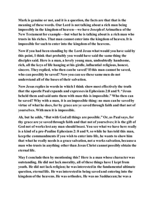 Mark is genuine or not, and it is a question, the facts are that that is the
meaning of these words. Our Lord is not talking about a rich man being
impossibly in the kingdom of heaven—we have Josephof Arimathea of the
New Testamentfor example—but what he is talking about is a rich man who
trusts in his riches. That man cannot enter into the kingdom of heaven. It is
impossible for such to enter into the kingdom of the heavens.
Now if you had been standing by the Lord Jesus whatwould you have said by
this point, I think that probably you would have said the same thing the
disciples said. Here is a man, a lovely young man, undoubtedly handsome,
rich, all the keys of life hanging at his girdle, influential religious, honest,
sincere. Theyreplied, who then canbe saved? If this man cannot be saved,
who can possibly be saved? Now you can see these same men do not
understand all of the bases of their salvation.
Now Jesus replies in words in which I think show most effectively the truth
that the apostle Paul expands and expresses in Ephesians 2:8 and 9. “Jesus
beheld them and said unto them with man this is impossible.” Who then can
be saved? Why with a man, it is an impossible thing: no man canbe savedby
virtue of what he does, for by grace are ye savedthrough faith and that not of
yourselves. With men it is impossible.
Ah, but he adds, “But with God all things are possible.” Or, as Paul says, for
thy grace are ye savedthrough faith and that not of yourselves;it is the gift of
God not of works lestany man should boast. You see what we have here really
is a kind of a pre-Pauline Ephesians 2: 8 and 9, so while he has told this man,
keepthe commandments if you wish to enter into life, he wants to show him
that what he really needs is a grace salvation, not a works salvation, becausea
man who trusts in anything other than Jesus Christ cannotpossibly obtain the
eternal life.
May I conclude then by mentioning this? Here is a man whose characterwas
outstanding. He did not lack morality, all of these things have I kept from
youth. He did not lack religion; he was interestedin the fundamental ultimate
question, eternallife. He was interestedin being savedand entering into the
kingdom of the heavens. He was orthodox. He was no Sadducean;he was a
 