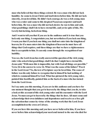 man who believed that these things existed. He was a man who did not lack
humility; he came to Jesus Christ and knelt down before him. He did not lack
sincerity, Jesus lovedhim. He didn’t lack courage,he was a rich young man
who was a ruler and came to this despisedNazareancarpenterand knelt
before him. He was a man who did not lack desire: he ran to him and said,
what goodthings shall I do to have eternal life, and yet in spite of this, Mr.
Lovely-but-lacking, lackedone thing.
And I want to tell you that if you are in the audience and it is true that you
lack only one thing, I congratulate you, but nevertheless if you lack one thing,
I warn you that if you lack one thing you shall not enter into the kingdom of
heaven, for if a man enters into the kingdom of heavens he must have all
things that God requires, and these things are that we have a righteousness
that is acceptable to him. It can only come through the recognitionof our
inability.
You see, the Lord Jesus has really answeredthe question of the rich young
ruler who askedwhatgoodthings shall I do that I might have eternal life.
Jesus said, “With men this is impossible, but with God all things are possible.”
Verse 26 is the answerto verse 16. What was the cause of his failure? Was it
in the Lord Jesus? No, the text of Scripture says he loved him. The cause of
failure was his only failure to recognize that in himself he had nothing of
which to commend himself to God. What has pictured the rich young ruler,
painted him beatifically, painted him as the back of a man who has turned
from the Lord Jesus.
So I say unto you this morning, if you are in this audience and you have for
one moment thought that you get to heaven by the things that you do, to take
a look at this accountof this rich young ruler and his encounter with the Lord
Jesus. No man can get to heavenby the things that he does. All must come and
acknowledge theirown sinfulness and dependence and receive as a free gift
the salvationthat comes by virtue of the atoning work that the Lord Jesus
accomplishedon the cross atCalvary.
If you are here this morning and you have never believed in him, if you have
never before him acknowledgedyour need and turned to the one who died for
 