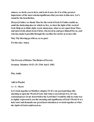 sinners, we invite you to do it, and to do it now, for it is of the greatest
importance of the most solemnsignificance that you turn to him now. Let’s
stand for the benediction.
[Prayer] Father, we thank Thee for the word of God. O Fatherenable us,
amid the darkening days in which we live, to show the light of the word of
God. Help us to think right, Lord, about men, what we are apart from Thee,
and most of all, about Jesus Christ, who loved us and gave himself for us, and
who has made it possible through the sacrifice for sin for us to have life.
May Thy blessing go with us, as we part.
For his sake. Amen.
The Poverty of Riches/The Riches of Poverty
Sermons Matthew 19:23–29 2344 Jun5, 1983
Play Audio
Add to Playlist
A + A - Reset
Let’s look togetherat Matthew chapter19. It’s our greatprivilege this
morning to open the Word of God. And what a sacredtrust it is. It’s my
constantprayer in my heart before the Lord that I would be able in some way
to rightly representto you the meaning and significance ofGod’s Word. It is a
holy trust and demands our greatheart attention as we look togetherat what
the Spirit of God would teach us.
 