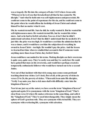 was a tragedy. He fits into the categoryofLuke 14:33 where Jesus said,
“Whosoeverhe is of you that forsakethnot all that he has cannotbe My
disciple.” And what he held onto was self-righteousnessandpossessions.He
could not come to the point of repentance for his sin, and he could not come to
the point where he would affirm the lordship of Jesus Christ and submit
himself to that no matter what it cost.
Oh, he wantedeternal life. Sure he did; he really wanted it. But he wantedhis
self-righteousnessmore. He wanted eternal life, but he wanted his riches
more. And so he had to forfeit salvation. You see, it isn’t that he didn’t
understand salvation. It isn’t that he didn’t understand that he needed it. It’s
just this: the price was too high. It would have costhim the admission that he
was a sinner, and it would have costhim the subjection of everything he
owned to Jesus Christ – too high. He wouldn’t pay the price. And the lesson
we learned last time when we studied that accountis that if someone wants
anything more than Jesus Christ, they forfeit Christ.
Jesus couldhave succumbed to his terms. Making disciples on their ownterms
is quite easy, quite easy. They’re easily won and they’re easilylost. He could
have gained that man on his own terms, and would have perhaps createda
temporarily enthusiastic followerwho would have turned out to be a second
Judas.
Now out of that incident with that rich young man comes some profound
teaching about true riches. Let’s look, first of all, at the poverty of riches in
verses 23 to 26, the poverty of riches. “Thensaid Jesus unto His disciples,
‘Verily I sayunto you, that a rich man shall with difficulty enter into the
kingdom of heaven.’”
Now let me just sayat the outset, we have seenthe term “kingdom of heaven”
againand again. It is synonymous with the term “kingdom of God.” That’s
clearfrom verse 24 where He makes reference to the same thing, and calls it
the “kingdomof God.” They’re used interchangeably. They simply mean the
sphere of God’s gracious rule. They are synonyms with eternal life. They are
synonyms with everlasting life, synonyms with salvation.
 