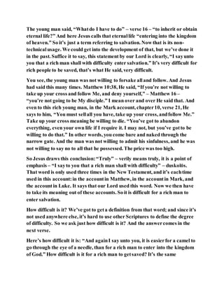 The young man said, “Whatdo I have to do” – verse 16 – “to inherit or obtain
eternal life?” And here Jesus calls that eternallife “entering into the kingdom
of heaven.” So it’s just a term referring to salvation. Now that is its non-
technicalusage. We could get into the development of that, but we’ve done it
in the past. Suffice it to say, this statement by our Lord is clearly, “I sayunto
you that a rich man shall with difficulty enter salvation.” It’s very difficult for
rich people to be saved, that’s what He said, very difficult.
You see, the young man was not willing to forsake alland follow. And Jesus
had said this many times. Matthew 10:38, He said, “If you’re not willing to
take up your cross and follow Me, and deny yourself,” – Matthew 16 –
“you’re not going to be My disciple.” I mean over and over He said that. And
even to this rich young man, in the Mark account, chapter10, verse 21, He
says to him, “You must sellall you have, take up your cross, andfollow Me.”
Take up your cross meaning be willing to die. “You’ve got to abandon
everything, even your own life if I require it. I may not, but you’ve gotto be
willing to do that.” In other words, you come bare and naked through the
narrow gate. And the man was not willing to admit his sinfulness, and he was
not willing to say no to all that he possessed. The price was too high.
So Jesus draws this conclusion:“Truly” – verily means truly, it is a point of
emphasis – “I sayto you that a rich man shall with difficulty” – duskolōs.
That word is only used three times in the New Testament, and it’s eachtime
used in this account:in the accountin Matthew, in the accountin Mark, and
the accountin Luke. It says that our Lord used this word. Now we then have
to take its meaning out of these accounts. So it is difficult for a rich man to
enter salvation.
How difficult is it? We’ve got to geta definition from that word; and since it’s
not used anywhere else, it’s hard to use other Scriptures to define the degree
of difficulty. So we ask just how difficult is it? And the answercomes in the
next verse.
Here’s how difficult it is: “And againI say unto you, it is easierfor a camel to
go through the eye of a needle, than for a rich man to enter into the kingdom
of God.” How difficult is it for a rich man to getsaved? It’s the same
 