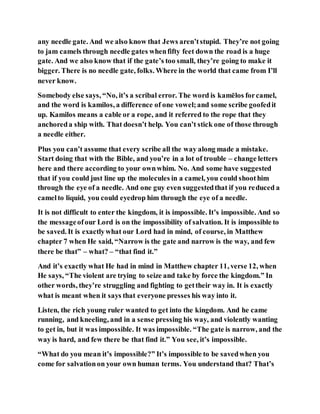 any needle gate. And we also know that Jews aren’tstupid. They’re not going
to jam camels through needle gates whenfifty feet down the road is a huge
gate. And we also know that if the gate’s too small, they’re going to make it
bigger. There is no needle gate, folks. Where in the world that came from I’ll
never know.
Somebody else says, “No, it’s a scribal error. The word is kamēlos forcamel,
and the word is kamilos, a difference of one vowel;and some scribe goofedit
up. Kamilos means a cable or a rope, and it referred to the rope that they
anchoreda ship with. That doesn’t help. You can’t stick one of those through
a needle either.
Plus you can’t assume that every scribe all the way along made a mistake.
Start doing that with the Bible, and you’re in a lot of trouble – change letters
here and there according to your ownwhim. No. And some have suggested
that if you could just line up the molecules in a camel, you could shoothim
through the eye of a needle. And one guy even suggestedthat if you reduced a
camelto liquid, you could eyedrop him through the eye of a needle.
It is not difficult to enter the kingdom, it is impossible. It’s impossible. And so
the messageofour Lord is on the impossibility of salvation. It is impossible to
be saved. It is exactlywhat our Lord had in mind, of course, in Matthew
chapter 7 when He said, “Narrow is the gate and narrow is the way, and few
there be that” – what? – “that find it.”
And it’s exactly what He had in mind in Matthew chapter 11, verse 12, when
He says, “The violent are trying to seize and take by force the kingdom.” In
other words, they’re struggling and fighting to gettheir way in. It is exactly
what is meant when it says that everyone presses his way into it.
Listen, the rich young ruler wanted to get into the kingdom. And he came
running, and kneeling, and in a sense pressing his way, and violently wanting
to get in, but it was impossible. It was impossible. “The gate is narrow, and the
way is hard, and few there be that find it.” You see, it’s impossible.
“What do you mean it’s impossible?” It’s impossible to be savedwhen you
come for salvationon your own human terms. You understand that? That’s
 