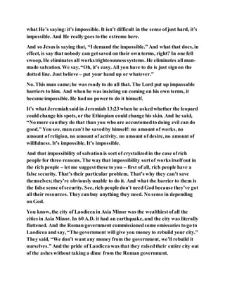what He’s saying: it’s impossible. It isn’t difficult in the sense ofjust hard, it’s
impossible. And He really goes to the extreme here.
And so Jesus is saying that, “I demand the impossible.” And what that does, in
effect, is say that nobody can getsaved on their own terms, right? In one fell
swoop, He eliminates all works/righteousnesssystems. He eliminates all man-
made salvation. We say, “Oh, it’s easy. All you have to do is just signon the
dotted line. Just believe – put your hand up or whatever.”
No. This man came;he was ready to do all that. The Lord put up impassable
barriers to him. And when he was insisting on coming on his own terms, it
became impossible. He had no powerto do it himself.
It’s what Jeremiahsaid in Jeremiah 13:23 when he askedwhether the leopard
could change his spots, or the Ethiopian could change his skin. And he said,
“No more can they do that than you who are accustomedto doing evil can do
good.” You see, man can’t be savedby himself: no amount of works, no
amount of religion, no amount of activity, no amount of desire, no amount of
willfulness. It’s impossible. It’s impossible.
And that impossibility of salvation is sort of crystalized in the case ofrich
people for three reasons. The waythat impossibility sortof works itselfout in
the rich people – let me suggestthese to you – first of all, rich people have a
false security. That’s their particular problem. That’s why they can’t save
themselves;they’re obviously unable to do it. And what the barrier to them is
the false sense ofsecurity. See, rich people don’t need God because they’ve got
all their resources. Theycanbuy anything they need. No sense in depending
on God.
You know, the city of Laodicea in Asia Minor was the wealthiestofall the
cities in Asia Minor. In 60 A.D. it had an earthquake, and the city was literally
flattened. And the Roman government commissionedsome emissaries to go to
Laodicea and say, “The government will give you money to rebuild your city.”
They said, “We don’t want any money from the government, we’ll rebuild it
ourselves.” And the pride of Laodicea was that they raisedtheir entire city out
of the ashes without taking a dime from the Roman government.
 