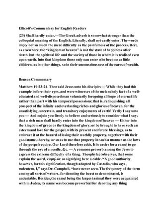 Ellicott's Commentary for English Readers
(23) Shall hardly enter.—The Greek adverbis somewhatstrongerthan the
colloquialmeaning of the English. Literally, shall not easily enter. The words
imply not so much the mere difficulty as the painfulness of the process. Here,
as elsewhere, the “kingdom of heaven” is not the state of happiness after
death, but the spiritual life and the societyof those in whom it is realisedeven
upon earth. Into that kingdom those only can enter who become as little
children, as in other things, so in their unconsciousnessofthe cares of wealth.
BensonCommentary
Matthew 19:23-24. Thensaid Jesus unto his disciples — While they had this
example before their eyes, and were witnesses ofthe melancholy fact of a well-
educatedand well-disposedman voluntarily foregoing all hope of eternal life
rather than part with his temporal possessions;that is, relinquishing all
prospectof the infinite and everlasting riches and glories of heaven, for the
unsatisfying, uncertain, and transitory enjoyments of earth! Verily I say unto
you — And enjoin you firmly to believe and seriously to considerwhat I say;
that a rich man shall hardly enter into the kingdom of heaven — Either into
the kingdom of grace or the kingdom of glory; or be brought to have such an
esteemand love for the gospel, with its present and future blessings, as to
embrace it at the hazard of losing their worldly property, togetherwith their
goodname, thereby, or so as to use that property in such a manner as the laws
of the gospelrequire. Our Lord therefore adds, It is easierfor a camelto go
through the eye of a needle, &c. — A common proverb among the Jews to
express the extreme difficulty of a thing. Theophylactobserves, that some
explain the word, καμηλον, as signifying here a cable. “A goodauthority,
however, for this signification, though adopted by Castalio, who says,
rudentem, I,” says Dr. Campbell, “have never seen. The frequency of the term
among all sorts of writers, for denoting the beastso denominated, is
undeniable. Besides,the camelbeing the largestanimal they were acquainted
with in Judea, its name was become proverbial for denoting any thing
 