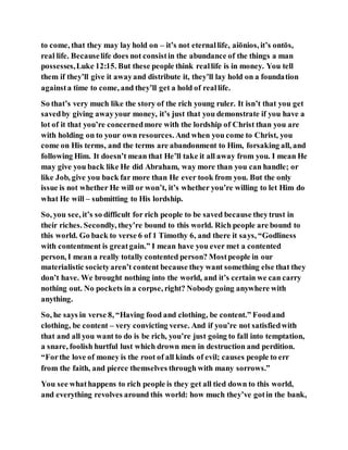 to come, that they may lay hold on – it’s not eternallife, aiōnios, it’s ontōs,
real life. Becauselife does not consistin the abundance of the things a man
possesses,Luke 12:15. But these people think reallife is in money. You tell
them if they’ll give it awayand distribute it, they’ll lay hold on a foundation
againsta time to come, and they’ll get a hold of reallife.
So that’s very much like the story of the rich young ruler. It isn’t that you get
savedby giving awayyour money, it’s just that you demonstrate if you have a
lot of it that you’re concernedmore with the lordship of Christ than you are
with holding on to your own resources. And when you come to Christ, you
come on His terms, and the terms are abandonment to Him, forsaking all, and
following Him. It doesn’t mean that He’ll take it all away from you. I mean He
may give you back like He did Abraham, way more than you can handle; or
like Job, give you back far more than He ever took from you. But the only
issue is not whether He will or won’t, it’s whether you’re willing to let Him do
what He will – submitting to His lordship.
So, you see, it’s so difficult for rich people to be saved because theytrust in
their riches. Secondly, they’re bound to this world. Rich people are bound to
this world. Go back to verse 6 of 1 Timothy 6, and there it says, “Godliness
with contentment is greatgain.” I mean have you ever met a contented
person, I mean a really totally contented person? Mostpeople in our
materialistic societyaren’t content because they want something else that they
don’t have. We brought nothing into the world, and it’s certain we can carry
nothing out. No pockets in a corpse, right? Nobody going anywhere with
anything.
So, he says in verse 8, “Having food and clothing, be content.” Foodand
clothing, be content – very convicting verse. And if you’re not satisfiedwith
that and all you want to do is be rich, you’re just going to fall into temptation,
a snare, foolish hurtful lust which drown men in destruction and perdition.
“Forthe love of money is the root of all kinds of evil; causes people to err
from the faith, and pierce themselves through with many sorrows.”
You see whathappens to rich people is they get all tied down to this world,
and everything revolves around this world: how much they’ve gotin the bank,
 