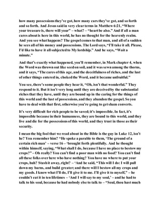 how many possessions they’ve got, how many cars they’ve got, and so forth
and so forth. And Jesus saidin very clearterms in Matthew 6:21, “Where
your treasure is, there will your” – what? – “heartbe also.” And if all a man
cares aboutis here in this world, he has no thought for the heavenly realm.
And you see whathappens? The gospelcomes to that man, and all of a sudden
he sees all of his money and possessions. The Lord says, “I’ll take it all. Please,
I’d like to have it all subjectedto My lordship.” And he says, “Wait a
minute.”
And that’s exactly what happened, you’ll remember, in Mark chapter 4, when
the Word was thrown out like seedon soil, and it was sewnamong the thorns,
and it says, “The cares ofthis age, and the deceitfulness of riches, and the lust
of other things entered in, chokedthe Word, and it became unfruitful.”
You see, there’s some people they hear it, “Oh, isn’t that wonderful.” They
respond to it. But it isn’t very long until they are deceivedby the substantial
riches that they have, until they are bound up in the caring for the things of
this world and the lust of possessions,and they abandon the gospel. So you
have to deal with that first, otherwise you’re going to getsham converts.
It’s very difficult for rich people to be saved;it’s impossible. In fact, it’s
impossible because in their humanness, they are bound to this world, and they
live and die for the possessionsofthis world, and they trust in those as their
security.
I mean the big fool that we read about in the Bible is the guy in Luke 12, isn’t
he? You remember him? “He spoke a parable to them, ‘The ground of a
certain rich man’ – verse 16 – ‘brought forth plentifully. And he thought
within himself, saying, “What shall I do, because I have no place to bestow my
crops?” – Oh really? You can’t find a poor man with no food? You can’t find
all these folks overhere who have nothing? You have no where to put your
crops, huh? Stashit away, right? – ‘And he said, “This will I do: I will pull
down my barns, and build greater;and there will I bestow all my crops and
my goods. I know what I’ll do, I’ll give it to me. I’ll give it to myself,” – he
couldn’t eat it in ten lifetimes – ‘And I will say to my soul,’ – and he had to
talk to his soul, because he had nobody else to talk to – “Soul, thou hast much
 