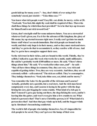 goods laid up for many years.” – boy, don’t think of ever using it for
somebody’s need, just stashit – “Take thine ease.”’”
You know what rich people want? Easylife: eat, drink, be merry, retire at 28.
“Godsaid, ‘You fool, this night thy soul shall be required of thee. Then who
shall those things be which thou hast provided?’ So is he that lays up treasure
for himself and is not rich towardGod.”
Listen, don’t stockpile stuff for some unknown future. You are a stewardof
whateverGod’s given you. Use it for the advance of His kingdom, the glory of
His name; lay up eternal treasure right now. I really can’t getinto too much
future stuff when I see needs immediate. But rich people are bound to the
world, and their only hope is in their money, and so they must stashand store.
And they’ve gotto do that to accumulate it, so they canlive a life of ease. And
they’ve gotto have enoughto support their ease.
So the rich trust in their riches, and are bound to this world. Thirdly, they’re
selfish. I talked to a guy this week who works for a multi, multi millionaire.
He said he’s probably worth $300 million or more. He said, “There’s three
things about him.” He said, “I’ve workedfor other ones, and” – he said –
“they all have three things in common. One, they are very, very rich and
capable of getting richer. Two, they are very eccentric. And three, they are all
extremely selfish – self-centered.” The rich are selfish. They’re consumptive.
They indulge themselves. “Soul, take thine ease, eat, drink and be merry.”
You remember the Luke 16, the parable of the rich man and Lazarus?
Actually, probably not a parable, but a real story. And the rich man fared
sumptuously every day, and Lazarus is laying in the gutter with the dogs
licking his sore, just begging for some crumbs. What kind of a rich guy is
that? I mean it’s gota guy laying out there, the dogs licking his sores, andhe’s
leaving him the gutter, and won’t even give him a few crumbs to eat. What
kind of a person is that? That’s not a Christlike person, is it? What kind of a
person does that? And then that guy winds up in hell, and the beggarwinds
up in Abraham’s bosombeing comforted.
The world is full of people who indulge themselves. See, it’s impossible for
rich people to be saved. They can’t get over the hump of their own
 