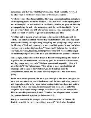 humanness, and they’re evil of their own nature which cannot be reversed;
manifest itself in the love of money and the love of possessions.
Now believe me, when Jesus saidthis, this was a shocking teaching, not only to
the rich young ruler, but to the disciples. You know what the rich young ruler
had been taught? He was involved in rabbinical Judaism, no question, because
he was probably the ruler of a synagogue. And the rabbis taught this: Never
give awaymore than one-fifth of what you possess. To do so is unlawful and
sinful, they said. It’s sinful to give away more than one-fifth.
Now they had to make a law about that, so they could be holy, and still be
selfish. You understand that. And so they made that law. And so he had been
instructed all along, “You just keeppiling it up and piling it up, and you callit
the blessing of God, and you only give awayone little part of it, and that’s how
you buy your wayinto the kingdom.” They actually believed that the richer
you were, therefore, the more, the larger your little fifth was;and the larger
the fifth that you gave away, the more you purchased unto yourself salvation.
For example, did you know that it says in Jewishwritings things like this: “It
is goodto do alms rather than treasure up gold; for alms deliver from death,
and they purge awayevery sin”? Did you know that it says this: “Alms will
atone for sin”? The Talmud says, “Alms giving is more excellent than all
offerings, and is equal to the whole law, and will deliver from the
condemnation of hell and make one perfectly righteous.” And alms means
giving.
So the more money you had, the more you could give. The more you gave, the
more you purchased for yourself salvation. And the more salvationyou were
able to purchase, the higher your status went up in the kingdom. And so they
believed the richer you were, the more readily you were able to enter the
kingdom. Jesus comes along and says, “The richer you are, the harder it is.”
That is a shocking statement, friends. That is a shocking statement, because
they assumedthat rich people got in rather easily.
You want to see how the disciples reacted? Look at verse 25: “WhenHis
disciples heard it, they were exceedinglyamazed.” “Well, what does that
 