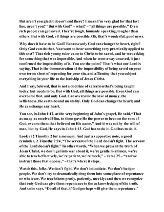 But aren’t you glad it doesn’t end there? I mean I’m very glad for that last
line, aren’t you? “But with God” – what? – “allthings are possible.” Even
rich people can get saved. They’re tough, humanly speaking, tougherthan
others. But with God, all things are possible. Oh, that’s wonderful, goodnews.
Why does it have to be God? Becauseonly God canchange the heart, right?
Only God can do that. You want to hear something very practically applied to
this text? That rich young ruler came to Christ to be saved, and he was asking
for something that was impossible. And when he went awayunsaved, it just
confirmed the impossibility of it. You see the point? That’s what our Lord is
saying. That is the demonstration of the impossibility of being saved on your
own terms short of repenting for your sin, and affirming that you subject
everything in your life to the lordship of Jesus Christ.
And I say, beloved, that is not a doctrine of salvationthat’s being taught
today, but needs to be. But with God, all things are possible. Even God can
overcome that, and only God. Can overcome the love of money, the
selfishness, the earth-bound mentality. Only God can change the heart; and
He can change any heart.
You see, in John 1:12, at the very beginning of John’s gospel, He said, “That
as many as receivedHim, to them gave He the powerto become the sons of
God, even to them that believed on His name.” And it was not by the will of
man, but by God, He says in John 1:13. Godhas to do it. Godhas to do it.
Look at 2 Timothy 2 for a moment. And just a supportive note, a good
reminder, 2 Timothy 2:24, “The servant of the Lord doesn’tfight. The servant
of the Lord doesn’t fight.” In other words, “When we presentthe truth of
Jesus Christ, we don’t get into war about it, we’re gentle to all men, we’re
able to teacheffectively, we’re patient, we’re meek,” – verse 25 – “and we
instruct those that oppose,” – that’s where it stops.
Watch this, folks. We don’t fight. We don’t intimidate. We don’t badger
people. We don’t try to dramatically drag them into some place of repentance
or whatever. We teachthem gently, patiently, meekly; and then we recognize
that only God cangive them repentance to the acknowledging ofthe truth.
And so he says, “Do allof that, if God perhaps will give them repentance.”
 