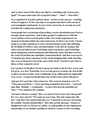And we don’t know if He will or not. But it’s something only Godcan give,
right? “No man comes unto Me except the Father” – what? – “draw him.”
So, evangelism:Is it gentle, patient, meek – in these terms anyway – teaching
to those it oppose? At the same time, it recognizes that that’s all it can do. It
can’t manipulate legitimately. It can’t setits own terms. It canonly beseech
God that He would grant repentance.
Some people have accusedme of preaching a works salvationbecause I feelso
strongly about repentance. And to those people I would answerwith this
verse, and have answered, the point of this verse is that repentance is an
element of salvationwhich also only Godcan do. So there’s no works. I’m not
trying to saythat repentance is a pre-salvation human work, that affirming
the lordship of Christ is a pre-salvationhuman work, all I’m saying is that
where real salvationoccurs, God brings about repentance, and God brings
about submission, and forsaking all, and following Christ. But that is no less
the work of God than the redemptive transactionitself. And that verse says it:
“Godmust give them repentance to the acknowledging ofthe truth, that they
may recoverthemselves out of the snare of the devil.” God has to give that to
them, or they cannot be saved.
Let’s go back to Matthew 19 and wrap up our study in the last few verses, and
it’ll go by very fast. Watchthis. So we see the poverty of riches. Be rich in this
world is to trust in riches, to be earthbound, to be selfishand to be impossible
to be saved– exceptGod should intervene on His terms and by His power.
And now let’s go to the riches of poverty. The corneris turned in verse 27:
“Then answeredPeter,”– Peterspeaking on behalf of the twelve – “and said
unto Him, ‘Behold,’ – exclamation – ‘we have forsakenall, and followed
Thee.’” Now stopthere for a minute.
You know what he’s saying? “Hey, we came on Your terms. Isn’t that good?”
It’s very clear, isn’t it? “We came on your terms. The rich young ruler did
not.” And that’s the contrastthat they see. “I mean he went awaysorrowing.
He wouldn’t forsake alland follow.” Boy, they gotthe message. “Imean we
dropped our nets, we left our tax tables, we said goodbye to our employment,
and goodbye to our families, goodbye to all these. I mean we left everything
 