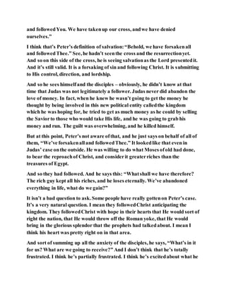 and followedYou. We have takenup our cross, andwe have denied
ourselves.”
I think that’s Peter’s definition of salvation:“Behold, we have forsakenall
and followedThee.” See, he hadn’t seenthe cross and the resurrectionyet.
And so on this side of the cross, he is seeing salvationas the Lord presentedit.
And it’s still valid. It is a forsaking of sin and following Christ. It is submitting
to His control, direction, and lordship.
And so he sees himselfand the disciples – obviously, he didn’t know at that
time that Judas was not legitimately a follower. Judas never did abandon the
love of money. In fact, when he knew he wasn’t going to get the money he
thought by being involved in this new political entity calledthe kingdom
which he was hoping for, he tried to get as much money as he could by selling
the Saviorto those who would take His life, and he was going to grab his
money and run. The guilt was overwhelming, and he killed himself.
But at this point, Peter’s not aware ofthat, and he just says on behalf of all of
them, “We’ve forsakenalland followedThee.” It lookedlike that even in
Judas’ case onthe outside. He was willing to do what Moses ofold had done,
to bear the reproachof Christ, and considerit greaterriches than the
treasures of Egypt.
And so they had followed. And he says this: “Whatshall we have therefore?
The rich guy kept all his riches, and he loses eternally. We’ve abandoned
everything in life, what do we gain?”
It isn’t a bad question to ask. Some people have really gottenon Peter’s case.
It’s a very natural question. I mean they followedChrist anticipating the
kingdom. They followedChrist with hope in their hearts that He would sort of
right the nation, that He would throw off the Roman yoke, that He would
bring in the glorious splendor that the prophets had talkedabout. I mean I
think his heart was pretty right on in that area.
And sort of summing up all the anxiety of the disciples, he says, “What’s in it
for us? What are we going to receive?” And I don’t think that he’s totally
frustrated. I think he’s partially frustrated. I think he’s excitedabout what he
 