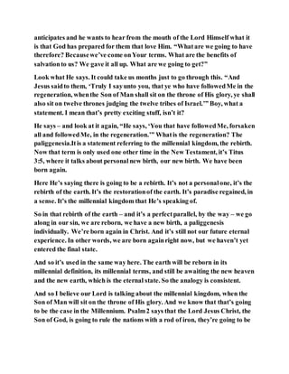 anticipates and he wants to hear from the mouth of the Lord Himself what it
is that God has prepared for them that love Him. “Whatare we going to have
therefore? Becausewe’ve come onYour terms. What are the benefits of
salvationto us? We gave it all up. What are we going to get?”
Look what He says. It could take us months just to go through this. “And
Jesus saidto them, ‘Truly I sayunto you, that ye who have followedMe in the
regeneration, whenthe Son of Man shall sit on the throne of His glory, ye shall
also sit on twelve thrones judging the twelve tribes of Israel.’” Boy, what a
statement. I mean that’s pretty exciting stuff, isn’t it?
He says – and look at it again, “He says, ‘You that have followedMe, forsaken
all and followedMe, in the regeneration.’” Whatis the regeneration? The
paliggenesia.Itis a statement referring to the millennial kingdom, the rebirth.
Now that term is only used one other time in the New Testament, it’s Titus
3:5, where it talks about personalnew birth, our new birth. We have been
born again.
Here He’s saying there is going to be a rebirth. It’s not a personalone, it’s the
rebirth of the earth. It’s the restorationof the earth. It’s paradise regained, in
a sense. It’s the millennial kingdom that He’s speaking of.
So in that rebirth of the earth – and it’s a perfectparallel, by the way – we go
along in our sin, we are reborn, we have a new birth, a paliggenesis
individually. We’re born again in Christ. And it’s still not our future eternal
experience. In other words, we are born againright now, but we haven’t yet
entered the final state.
And so it’s used in the same way here. The earth will be reborn in its
millennial definition, its millennial terms, and still be awaiting the new heaven
and the new earth, which is the eternal state. So the analogy is consistent.
And so I believe our Lord is talking about the millennial kingdom, when the
Son of Man will sit on the throne of His glory. And we know that that’s going
to be the case in the Millennium. Psalm2 says that the Lord Jesus Christ, the
Son of God, is going to rule the nations with a rod of iron, they’re going to be
 