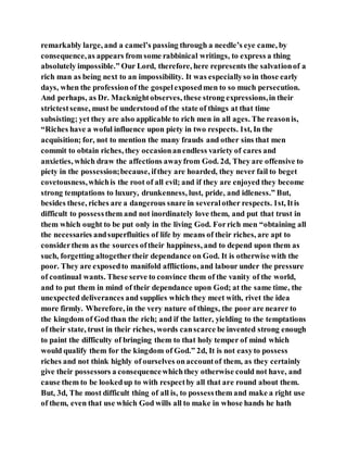 remarkably large, and a camel’s passing through a needle’s eye came, by
consequence,as appears from some rabbinical writings, to express a thing
absolutely impossible.” Our Lord, therefore, here represents the salvationof a
rich man as being next to an impossibility. It was especiallyso in those early
days, when the professionof the gospelexposedmen to so much persecution.
And perhaps, as Dr. Macknightobserves, these strong expressions,in their
strictestsense, must be understood of the state of things at that time
subsisting; yet they are also applicable to rich men in all ages. The reasonis,
“Riches have a woful influence upon piety in two respects. 1st, In the
acquisition; for, not to mention the many frauds and other sins that men
commit to obtain riches, they occasionanendless variety of cares and
anxieties, which draw the affections awayfrom God. 2d, They are offensive to
piety in the possession;because, ifthey are hoarded, they never fail to beget
covetousness,whichis the root of all evil; and if they are enjoyed they become
strong temptations to luxury, drunkenness, lust, pride, and idleness.” But,
besides these, riches are a dangerous snare in severalother respects. 1st, Itis
difficult to possessthem and not inordinately love them, and put that trust in
them which ought to be put only in the living God. Forrich men “obtaining all
the necessaries andsuperfluities of life by means of their riches, are apt to
considerthem as the sources oftheir happiness, and to depend upon them as
such, forgetting altogethertheir dependance on God. It is otherwise with the
poor. They are exposedto manifold afflictions, and labour under the pressure
of continual wants. These serve to convince them of the vanity of the world,
and to put them in mind of their dependance upon God; at the same time, the
unexpected deliverances and supplies which they meet with, rivet the idea
more firmly. Wherefore, in the very nature of things, the poor are nearer to
the kingdom of God than the rich; and if the latter, yielding to the temptations
of their state, trust in their riches, words canscarce be invented strong enough
to paint the difficulty of bringing them to that holy temper of mind which
would qualify them for the kingdom of God.” 2d, It is not easyto possess
riches and not think highly of ourselves onaccountof them, as they certainly
give their possessors a consequencewhichthey otherwise could not have, and
cause them to be lookedup to with respectby all that are round about them.
But, 3d, The most difficult thing of all is, to possessthem and make a right use
of them, even that use which God wills all to make in whose hands he hath
 