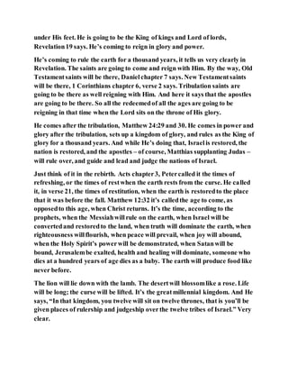 under His feet. He is going to be the King of kings and Lord of lords,
Revelation19 says. He’s coming to reign in glory and power.
He’s coming to rule the earth for a thousand years, it tells us very clearly in
Revelation. The saints are going to come and reign with Him. By the way, Old
Testamentsaints will be there, Danielchapter 7 says. New Testamentsaints
will be there, 1 Corinthians chapter 6, verse 2 says. Tribulation saints are
going to be there as well reigning with Him. And here it says that the apostles
are going to be there. So all the redeemedof all the ages are going to be
reigning in that time when the Lord sits on the throne of His glory.
He comes after the tribulation, Matthew 24:29 and 30. He comes in power and
glory after the tribulation, sets up a kingdom of glory, and rules as the King of
glory for a thousand years. And while He’s doing that, Israelis restored, the
nation is restored, and the apostles – of course, Matthias supplanting Judas –
will rule over, and guide and lead and judge the nations of Israel.
Just think of it in the rebirth. Acts chapter3, Petercalled it the times of
refreshing, or the times of restwhen the earth rests from the curse. He called
it, in verse 21, the times of restitution, when the earth is restoredto the place
that it was before the fall. Matthew 12:32 it’s calledthe age to come, as
opposedto this age, when Christ returns. It’s the time, according to the
prophets, when the Messiahwillrule on the earth, when Israel will be
convertedand restoredto the land, when truth will dominate the earth, when
righteousness willflourish, when peace will prevail, when joy will abound,
when the Holy Spirit’s powerwill be demonstrated, when Satanwill be
bound, Jerusalembe exalted, health and healing will dominate, someone who
dies at a hundred years of age dies as a baby. The earth will produce food like
never before.
The lion will lie down with the lamb. The desertwill blossomlike a rose. Life
will be long; the curse will be lifted. It’s the greatmillennial kingdom. And He
says, “In that kingdom, you twelve will sit on twelve thrones, that is you’ll be
given places of rulership and judgeship overthe twelve tribes of Israel.” Very
clear.
 