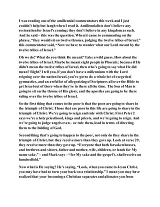 I was reading one of the amillennial commentators this week and I just
couldn’t help but laugh when I read it. Amillennialists don’t believe any
restorationfor Israel’s coming; they don’t believe in any kingdom as such.
And he said – this was the question. When it came to commenting on the
phrase, “they would sit on twelve thrones, judging the twelve tribes of Israel,”
this commentatorsaid, “Now we have to wonder what our Lord meant by the
twelve tribes of Israel.”
Oh we do? What do you think He meant? Take a wild guess. How about the
twelve tribes of Israel. Maybe he meant eight people in Phoenix; because if He
didn’t mean the twelve tribes of Israel, then who’s going to say what He did
mean? Right? I tell you, if you don’t have a millennium with the Lord
reigning over the nation Israel, you’ve gotto do a whole lot of exegetical
gymnastics, and an awful lot of allegorizing of Scriptures all over the Bible to
get Israelout of there when they’re in there all the time. The Son of Man is
going to sit on the throne of His glory, and the apostles are going to be there
ruling over the twelve tribes of Israel.
So the first thing that comes to the poor is that the poor are going to share in
the triumph of Christ. Those that are poor in this life are going to share in the
triumph of Christ. We’re going to reign and rule with Christ. First Peter2
says we’re a holy priesthood, kings and priests, and we’re going to reign. And
we’re going to judge angels even– or rule them, lead in terms of directing
them to the bidding of God.
Secondthing that’s going to happen to the poor, not only do they share in the
triumph of Christ, but they receive more than they gave up. Look at verse 29,
they receive more than they gave up. “Everyone that hath forsakenhouses,
and brethren and sisters, fatherand mother, wife, children, or lands for My
name sake,” – and Mark says – “for My sake andthe gospel’s, shallreceive an
hundredfold.”
Now what is He saying? He’s saying, “Look, whenyou came to Jesus Christ,
you may have had to turn your back on a relationship.” I mean you may have
realized that your becoming a Christian separatesand alienates you from
 