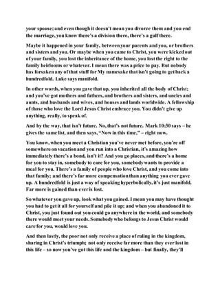 your spouse;and even though it doesn’t mean you divorce them and you end
the marriage, you know there’s a division there, there’s a gulf there.
Maybe it happened in your family, betweenyour parents and you, or brothers
and sisters and you. Or maybe when you came to Christ, you were kickedout
of your family, you lost the inheritance of the home, you lostthe right to the
family heirlooms or whatever. I mean there was a price to pay. But nobody
has forsakenany of that stuff for My namesake thatisn’t going to getback a
hundredfold. Luke says manifold.
In other words, when you gave that up, you inherited all the body of Christ;
and you’ve got mothers and fathers, and brothers and sisters, and uncles and
aunts, and husbands and wives, and houses and lands worldwide. A fellowship
of those who love the Lord Jesus Christ embrace you. You didn’t give up
anything, really, to speak of.
And by the way, that isn’t future. No, that’s not future. Mark 10:30 says – he
gives the same list, and then says, “Now in this time,” – right now.
You know, when you meet a Christian you’ve never met before, you’re off
somewhere onvacationand you run into a Christian, it’s amazing how
immediately there’s a bond, isn’t it? And you go places, and there’s a home
for you to stay in, somebody to care for you, somebodywants to provide a
meal for you. There’s a family of people who love Christ, and you come into
that family; and there’s far more compensationthan anything you ever gave
up. A hundredfold is just a way of speaking hyperbolically, it’s just manifold.
Far more is gained than everis lost.
So whatever you gave up, look what you gained. I mean you may have thought
you had to getit all for yourself and pile it up; and when you abandoned it to
Christ, you just found out you could go anywhere in the world, and somebody
there would meet your needs. Somebodywho belongs to Jesus Christ would
care for you, would love you.
And then lastly, the poor not only receive a place of ruling in the kingdom,
sharing in Christ’s triumph; not only receive far more than they ever lost in
this life – so now you’ve got this life and the kingdom – but finally, they’ll
 