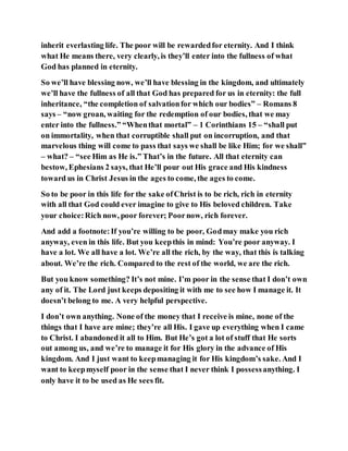 inherit everlasting life. The poor will be rewardedfor eternity. And I think
what He means there, very clearly, is they’ll enter into the fullness of what
God has planned in eternity.
So we’ll have blessing now, we’ll have blessing in the kingdom, and ultimately
we’ll have the fullness of all that God has prepared for us in eternity: the full
inheritance, “the completion of salvationfor which our bodies” – Romans 8
says – “now groan, waiting for the redemption of our bodies, that we may
enter into the fullness.” “Whenthat mortal” – 1 Corinthians 15 – “shall put
on immortality, when that corruptible shall put on incorruption, and that
marvelous thing will come to pass that says we shall be like Him; for we shall”
– what? – “see Him as He is.” That’s in the future. All that eternity can
bestow, Ephesians 2 says, that He’ll pour out His grace and His kindness
toward us in Christ Jesus in the ages to come, the ages to come.
So to be poor in this life for the sake ofChrist is to be rich, rich in eternity
with all that God could ever imagine to give to His beloved children. Take
your choice:Rich now, poor forever; Poornow, rich forever.
And add a footnote:If you’re willing to be poor, Godmay make you rich
anyway, even in this life. But you keepthis in mind: You’re poor anyway. I
have a lot. We all have a lot. We’re all the rich, by the way, that this is talking
about. We’re the rich. Compared to the rest of the world, we are the rich.
But you know something? It’s not mine. I’m poor in the sense that I don’t own
any of it. The Lord just keeps depositing it with me to see how I manage it. It
doesn’t belong to me. A very helpful perspective.
I don’t own anything. None of the money that I receive is mine, none of the
things that I have are mine; they’re all His. I gave up everything when I came
to Christ. I abandoned it all to Him. But He’s got a lot of stuff that He sorts
out among us, and we’re to manage it for His glory in the advance of His
kingdom. And I just want to keepmanaging it for His kingdom’s sake. And I
want to keepmyself poor in the sense that I never think I possessanything. I
only have it to be used as He sees fit.
 