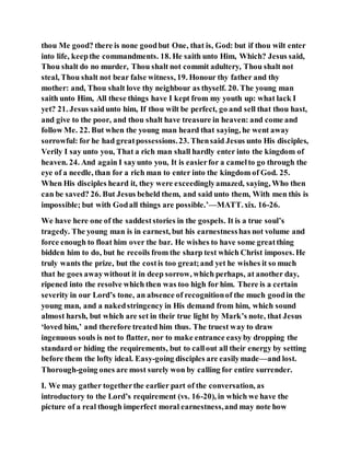 thou Me good? there is none goodbut One, that is, God: but if thou wilt enter
into life, keepthe commandments. 18. He saith unto Him, Which? Jesus said,
Thou shalt do no murder, Thou shalt not commit adultery, Thou shalt not
steal, Thou shalt not bear false witness, 19. Honour thy father and thy
mother: and, Thou shalt love thy neighbour as thyself. 20. The young man
saith unto Him, All these things have I kept from my youth up: what lack I
yet? 21. Jesus saidunto him, If thou wilt be perfect, go and sell that thou hast,
and give to the poor, and thou shalt have treasure in heaven: and come and
follow Me. 22. But when the young man heard that saying, he went away
sorrowful: for he had greatpossessions.23. Thensaid Jesus unto His disciples,
Verily I say unto you, That a rich man shall hardly enter into the kingdom of
heaven. 24. And again I sayunto you, It is easierfor a camelto go through the
eye of a needle, than for a rich man to enter into the kingdom of God. 25.
When His disciples heard it, they were exceedinglyamazed, saying, Who then
can be saved? 26. But Jesus beheld them, and said unto them, With men this is
impossible; but with Godall things are possible.’—MATT.xix. 16-26.
We have here one of the saddeststories in the gospels. It is a true soul’s
tragedy. The young man is in earnest, but his earnestnesshas not volume and
force enough to float him over the bar. He wishes to have some greatthing
bidden him to do, but he recoils from the sharp test which Christ imposes. He
truly wants the prize, but the costis too great;and yet he wishes it so much
that he goes awaywithout it in deep sorrow, which perhaps, at another day,
ripened into the resolve which then was too high for him. There is a certain
severity in our Lord’s tone, an absence of recognitionof the much goodin the
young man, and a nakedstringency in His demand from him, which sound
almost harsh, but which are set in their true light by Mark’s note, that Jesus
‘loved him,’ and therefore treated him thus. The truest way to draw
ingenuous souls is not to flatter, nor to make entrance easyby dropping the
standard or hiding the requirements, but to callout all their energy by setting
before them the lofty ideal. Easy-going disciples are easilymade—and lost.
Thorough-going ones are most surely won by calling for entire surrender.
I. We may gather togetherthe earlier part of the conversation, as
introductory to the Lord’s requirement (vs. 16-20), in which we have the
picture of a real though imperfect moral earnestness,and may note how
 