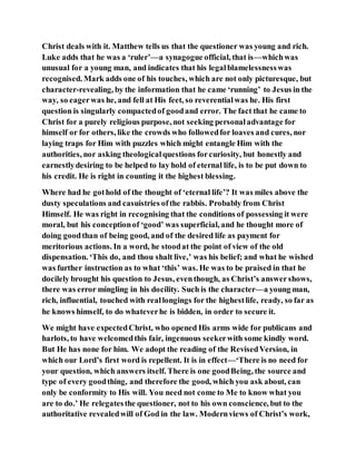 Christ deals with it. Matthew tells us that the questioner was young and rich.
Luke adds that he was a ‘ruler’—a synagogue official, that is—whichwas
unusual for a young man, and indicates that his legalblamelessnesswas
recognised. Mark adds one of his touches, which are not only picturesque, but
character-revealing, by the information that he came ‘running’ to Jesus in the
way, so eagerwas he, and fell at His feet, so reverentialwas he. His first
question is singularly compactedof goodand error. The fact that he came to
Christ for a purely religious purpose, not seeking personaladvantage for
himself or for others, like the crowds who followedfor loaves and cures, nor
laying traps for Him with puzzles which might entangle Him with the
authorities, nor asking theologicalquestions forcuriosity, but honestly and
earnestlydesiring to be helped to lay hold of eternal life, is to be put down to
his credit. He is right in counting it the highest blessing.
Where had he gothold of the thought of ‘eternal life’? It was miles above the
dusty speculations and casuistries ofthe rabbis. Probably from Christ
Himself. He was right in recognising that the conditions of possessing it were
moral, but his conceptionof ‘good’ was superficial, and he thought more of
doing goodthan of being good, and of the desired life as payment for
meritorious actions. In a word, he stoodat the point of view of the old
dispensation. ‘This do, and thou shalt live,’ was his belief; and what he wished
was further instruction as to what ‘this’ was. He was to be praised in that he
docilely brought his question to Jesus, eventhough, as Christ’s answershows,
there was error mingling in his docility. Such is the character—a young man,
rich, influential, touched with reallongings for the highestlife, ready, so far as
he knows himself, to do whateverhe is bidden, in order to secure it.
We might have expectedChrist, who opened His arms wide for publicans and
harlots, to have welcomedthis fair, ingenuous seekerwith some kindly word.
But He has none for him. We adopt the reading of the RevisedVersion, in
which our Lord’s first word is repellent. It is in effect—‘There is no need for
your question, which answers itself. There is one goodBeing, the source and
type of every goodthing, and therefore the good, which you ask about, can
only be conformity to His will. You need not come to Me to know what you
are to do.’ He relegatesthe questioner, not to his own conscience, but to the
authoritative revealedwill of God in the law. Modernviews of Christ’s work,
 