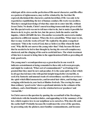 which put all its stress onthe perfection of His moral character, and His office
as a pattern of righteousness, maywell be rebuked by the factthat He
expresslydisclaimed this character, and declaredthat, if He was only to be
regardedas republishing the law of human conduct, His work was needless.
Men have enough knowledge ofwhat they must do to enter into life, without
Jesus Christ. No doubt, Christ’s moral teaching transcends that given of old;
but His specialwork was not to tell men what to do, but to make it possible for
them to do it; to give, not the law, but the power, both the motive and the
impulse, which will fulfil the law. On another occasionHe answereda similar
question in a different manner. When the Jews askedHim, ‘What must we do,
that we may work the works of God?’He replied by the plain evangelical
statement: ‘This is the work of God, that ye believe on Him whom He hath
sent.’ Why did He not answerthe young ruler thus? Only because He knew
that he needed to be led to that thought by having his ownself-complacency
shattered, and the clinging of his soul to earth laid bare. The whole treatment
of him here is meant to bring him to the apprehensionof faith as preceding all
truly goodwork.
The young man’s secondquestionsays a greatdeal in its one word. It
indicates astonishment at being remanded to these old, well-worn precepts,
and might be rendered, ‘What sort of commandments?’ as if taking it for
granted that they must be new and peculiar. It is the same spirit as that which
in all ages has led men who with partial insight longedafter eternal life, to
seek it by fantastic and unusual roads of extraordinary sacrificesorservices—
the spirit which filled monasteries, and invented hair shirts, and fastings, and
swinging with hooks in your back at Hindoo festivals. The craving for more
than ordinary ‘good works’shows a profound mistake in the estimate of the
ordinary, and a fatal blunder as to the relation between‘goodness’and
‘eternal life.’
So Christ answers the question by quoting the secondhalf of the Decalogue,
which deals with the homeliestduties, and appending to it the summary of the
law, which requires love to our neighbour as to ourselves. Why does He omit
the earlierhalf? Probably because He would meet the error of the question,
by presenting only the plainest, most familiar commandments, and because
 