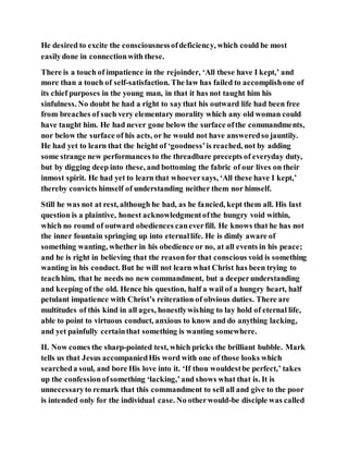 He desired to excite the consciousnessofdeficiency, which could be most
easilydone in connectionwith these.
There is a touch of impatience in the rejoinder, ‘All these have I kept,’ and
more than a touch of self-satisfaction. The law has failed to accomplishone of
its chief purposes in the young man, in that it has not taught him his
sinfulness. No doubt he had a right to saythat his outward life had been free
from breaches of such very elementary morality which any old woman could
have taught him. He had never gone below the surface ofthe commandments,
nor below the surface of his acts, or he would not have answeredso jauntily.
He had yet to learn that the height of ‘goodness’is reached, not by adding
some strange new performances to the threadbare precepts of everyday duty,
but by digging deep into these, and bottoming the fabric of our lives on their
inmost spirit. He had yet to learn that whoeversays, ‘All these have I kept,’
thereby convicts himself of understanding neither them nor himself.
Still he was not at rest, although he had, as he fancied, kept them all. His last
question is a plaintive, honest acknowledgmentofthe hungry void within,
which no round of outward obediences caneverfill. He knows that he has not
the inner fountain springing up into eternallife. He is dimly aware of
something wanting, whether in his obedience or no, at all events in his peace;
and he is right in believing that the reasonfor that conscious void is something
wanting in his conduct. But he will not learn what Christ has been trying to
teachhim, that he needs no new commandment, but a deeperunderstanding
and keeping of the old. Hence his question, half a wail of a hungry heart, half
petulant impatience with Christ’s reiteration of obvious duties. There are
multitudes of this kind in all ages, honestlywishing to lay hold of eternal life,
able to point to virtuous conduct, anxious to know and do anything lacking,
and yet painfully certainthat something is wanting somewhere.
II. Now comes the sharp-pointed test, which pricks the brilliant bubble. Mark
tells us that Jesus accompaniedHis word with one of those looks which
searcheda soul, and bore His love into it. ‘If thou wouldestbe perfect,’ takes
up the confessionofsomething ‘lacking,’and shows what that is. It is
unnecessaryto remark that this commandment to sell all and give to the poor
is intended only for the individual case. No otherwould-be disciple was called
 
