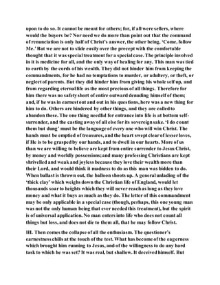 upon to do so. It cannot be meant for others; for, if all were sellers, where
would the buyers be? Nor need we do more than point out that the command
of renunciation is only half of Christ’s answer, the other being, ‘Come, follow
Me.’But we are not to slide easilyover the precept with the comfortable
thought that it was specialtreatment for a specialcase. The principle involved
in it is medicine for all, and the only wayof healing for any. This man was tied
to earth by the cords of his wealth. They did not hinder him from keeping the
commandments, for he had no temptations to murder, or adultery, or theft, or
neglectof parents. But they did hinder him from giving his whole self up, and
from regarding eternallife as the most precious of all things. Therefore for
him there was no safetyshort of entire outward denuding himself of them;
and, if he was in earnestout and out in his questions, here was a new thing for
him to do. Others are hindered by other things, and they are calledto
abandon these. The one thing needful for entrance into life is at bottom self-
surrender, and the casting awayof all else for its sovereignsake. ‘I do count
them but dung’ must be the language of every one who will win Christ. The
hands must be emptied of treasures, and the heart sweptclearof lesserloves,
if He is to be graspedby our hands, and to dwell in our hearts. More of us
than we are willing to believe are kept from entire surrender to Jesus Christ,
by money and worldly possessions;and many professing Christians are kept
shrivelled and weak and joyless because they love their wealth more than
their Lord, and would think it madness to do as this man was bidden to do.
When ballast is thrown out, the balloon shoots up. A generalunlading of the
‘thick clay’ which weighs down the Christian life of England, would let
thousands soarto heights which they will never reachas long as they love
money and what it buys as much as they do. The letter of this commandment
may be only applicable in a specialcase (though, perhaps, this one young man
was not the only human being that ever neededthis treatment), but the spirit
is of universal application. No man enters into life who does not count all
things but loss, and does not die to them all, that he may follow Christ.
III. Then comes the collapse ofall the enthusiasm. The questioner’s
earnestnesschills at the touch of the test. What has become of the eagerness
which brought him running to Jesus, and of the willingness to do any hard
task to which he was set? It was real, but shallow. It deceivedhimself. But
 