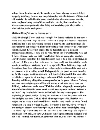 lodged them. In other words, To use them as those who are persuaded that,
properly speaking, they are not proprietors, but merely stewards of them, and
will certainly be called by the greatLord of all to give an accounthow they
have employed every part of them, and what use they have made of the
advantages and opportunities for doing and receiving goodabove others,
which riches put in their power.
Matthew Henry's Concise Commentary
19:23-30 ThoughChrist spoke so strongly, few that have riches do not trust in
them. How few that are poor are not tempted to envy! But men's earnestness
in this matter is like their toiling to build a high wall to shut themselves and
their children out of heaven. It should be satisfactionto those who are in a low
condition, that they are not exposedto the temptations of a high and
prosperous condition. If they live more hardly in this world than the rich, yet,
if they getmore easilyto a better world, they have no reasonto complain.
Christ's words show that it is hard for a rich man to be a goodChristian, and
to be saved. The way to heaven is a narrow way to all, and the gate that leads
into it, a strait gate;particularly so to rich people. More duties are expected
from them than from others, and more sins easilybesetthem. It is hard not to
be charmed with a smiling world. Rich people have a greataccountto make
up for their opportunities above others. It is utterly impossible for a man that
sets his heart upon his riches, to get to heaven. Christ used an expression,
denoting a difficulty altogetherunconquerable by the powerof man. Nothing
less than the almighty grace of God will enable a rich man to get over this
difficulty. Who then can be saved? If riches hinder rich people, are not pride
and sinful lusts found in those not rich, and as dangerous to them? Who can
be saved? say the disciples. None, saith Christ, by any createdpower. The
beginning, progress, and perfecting the work of salvation, depend wholly on
the almighty powerof God, to which all things are possible. Notthat rich
people canbe savedin their worldliness, but that they should be savedfrom it.
Petersaid, We have forsakenall. Alas! it was but a poor all, only a few boats
and nets; yet observe how Peterspeaks, as if it had been some mighty thing.
We are too apt to make the most of our services and sufferings, our expenses
and losses, forChrist. However, Christ does not upbraid them; though it was
but little that they had forsaken, yet it was their all, and as dear to them as if
 