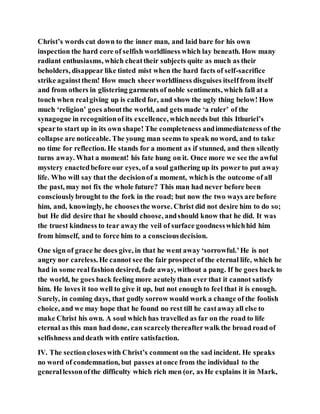 Christ’s words cut down to the inner man, and laid bare for his own
inspection the hard core of selfish worldliness which lay beneath. How many
radiant enthusiasms, which cheattheir subjects quite as much as their
beholders, disappear like tinted mist when the hard facts of self-sacrifice
strike againstthem! How much sheerworldliness disguises itselffrom itself
and from others in glistering garments of noble sentiments, which fall at a
touch when realgiving up is called for, and show the ugly thing below! How
much ‘religion’ goes aboutthe world, and gets made ‘a ruler’ of the
synagogue in recognitionof its excellence, whichneeds but this Ithuriel’s
spearto start up in its own shape! The completeness andimmediateness of the
collapse are noticeable. The young man seems to speak no word, and to take
no time for reflection. He stands for a moment as if stunned, and then silently
turns away. What a moment! his fate hung on it. Once more we see the awful
mystery enactedbefore our eyes, of a soul gathering up its powerto put away
life. Who will say that the decisionof a moment, which is the outcome of all
the past, may not fix the whole future? This man had never before been
consciouslybrought to the fork in the road; but now the two ways are before
him, and, knowingly, he choosesthe worse. Christ did not desire him to do so;
but He did desire that he should choose, andshould know that he did. It was
the truest kindness to tear awaythe veil of surface goodnesswhichhid him
from himself, and to force him to a consciousdecision.
One sign of grace he does give, in that he went away ‘sorrowful.’He is not
angry nor careless. He cannot see the fair prospect of the eternal life, which he
had in some real fashion desired, fade away, without a pang. If he goes back to
the world, he goes back feeling more acutelythan ever that it cannot satisfy
him. He loves it too well to give it up, but not enough to feel that it is enough.
Surely, in coming days, that godly sorrow would work a change of the foolish
choice, and we may hope that he found no rest till he castawayall else to
make Christ his own. A soul which has travelled as far on the road to life
eternal as this man had done, can scarcelythereafterwalk the broad road of
selfishness anddeath with entire satisfaction.
IV. The sectioncloseswith Christ’s comment on the sad incident. He speaks
no word of condemnation, but passes atonce from the individual to the
generallessonofthe difficulty which rich men (or, as He explains it in Mark,
 