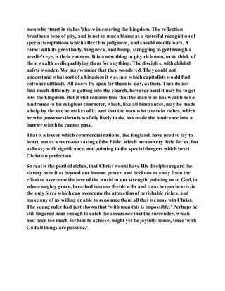 men who ‘trust in riches’) have in entering the kingdom. The reflection
breathes a tone of pity, and is not so much blame as a merciful recognitionof
specialtemptations which affectHis judgment, and should modify ours. A
camelwith its greatbody, long neck, and hump, struggling to getthrough a
needle’s eye, is their emblem. It is a new thing to pity rich men, or to think of
their wealth as disqualifying them for anything. The disciples, with childish
naïvté wonder. We may wonder that they wondered. They could not
understand what sort of a kingdom it was into which capitalists would find
entrance difficult. All doors fly open for them to-day, as then. They do not
find much difficulty in getting into the church, howeverhard it may be to get
into the kingdom. But it still remains true that the man who has wealthhas a
hindrance to his religious character, which, like all hindrances, may be made
a help by the use he makes of it; and that the man who trusts in riches, which
he who possessesthem is wofully likely to do, has made the hindrance into a
barrier which he cannot pass.
That is a lessonwhich commercialnations, like England, have need to lay to
heart, not as a worn-out saying of the Bible, which means very little for us, but
as heavy with significance, andpointing to the specialdangers which beset
Christian perfection.
So real is the peril of riches, that Christ would have His disciples regardthe
victory over it as beyond our human power, and beckons us away from the
effort to overcome the love of the world in our strength, pointing us to God, in
whose mighty grace, breathedinto our feeble wills and treacherous hearts, is
the only force which can overcome the attractionof perishable riches, and
make any of us willing or able to renounce them all that we may win Christ.
The young ruler had just shownthat ‘with men this is impossible.’ Perhaps he
still lingered near enough to catchthe assurance that the surrender, which
had been too much for him to achieve, might yet be joyfully made, since ‘with
God all things are possible.’
 