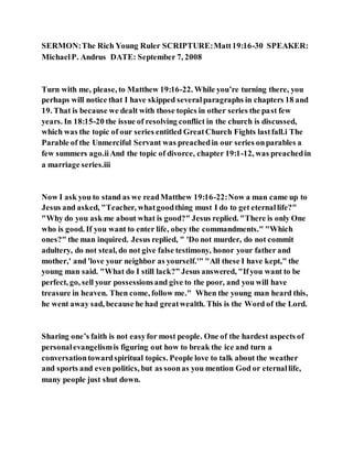 SERMON:The Rich Young Ruler SCRIPTURE:Matt19:16-30 SPEAKER:
MichaelP. Andrus DATE: September 7, 2008
Turn with me, please, to Matthew 19:16-22. While you’re turning there, you
perhaps will notice that I have skipped severalparagraphs in chapters 18 and
19. That is because we dealt with those topics in other series the past few
years. In 18:15-20 the issue of resolving conflict in the church is discussed,
which was the topic of our series entitled GreatChurch Fights lastfall.i The
Parable of the Unmerciful Servant was preachedin our series onparables a
few summers ago.iiAnd the topic of divorce, chapter 19:1-12, was preachedin
a marriage series.iii
Now I ask you to stand as we readMatthew 19:16-22:Now a man came up to
Jesus and asked, "Teacher, whatgoodthing must I do to get eternallife?"
"Why do you ask me about what is good?" Jesus replied. "There is only One
who is good. If you want to enter life, obey the commandments." "Which
ones?" the man inquired. Jesus replied, " 'Do not murder, do not commit
adultery, do not steal, do not give false testimony, honor your father and
mother,' and 'love your neighbor as yourself.'" "All these I have kept," the
young man said. "What do I still lack?” Jesus answered, "Ifyou want to be
perfect, go, sell your possessionsand give to the poor, and you will have
treasure in heaven. Then come, follow me." When the young man heard this,
he went away sad, because he had greatwealth. This is the Word of the Lord.
Sharing one’s faith is not easyfor most people. One of the hardest aspects of
personalevangelismis figuring out how to break the ice and turn a
conversationtowardspiritual topics. People love to talk about the weather
and sports and even politics, but as soonas you mention God or eternallife,
many people just shut down.
 
