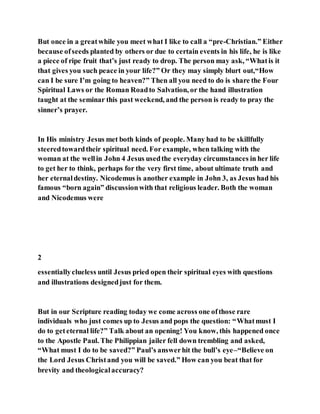 But once in a greatwhile you meet what I like to call a “pre-Christian.” Either
because ofseeds planted by others or due to certain events in his life, he is like
a piece of ripe fruit that’s just ready to drop. The person may ask, “Whatis it
that gives you such peace in your life?” Or they may simply blurt out,“How
can I be sure I’m going to heaven?” Then all you need to do is share the Four
Spiritual Laws or the Roman Roadto Salvation, or the hand illustration
taught at the seminar this past weekend, and the person is ready to pray the
sinner’s prayer.
In His ministry Jesus met both kinds of people. Many had to be skillfully
steeredtowardtheir spiritual need. For example, when talking with the
woman at the wellin John 4 Jesus usedthe everyday circumstances in her life
to get her to think, perhaps for the very first time, about ultimate truth and
her eternaldestiny. Nicodemus is another example in John 3, as Jesus had his
famous “born again” discussionwith that religious leader. Both the woman
and Nicodemus were
2
essentiallyclueless until Jesus pried open their spiritual eyes with questions
and illustrations designedjust for them.
But in our Scripture reading today we come across one ofthose rare
individuals who just comes up to Jesus and pops the question: “Whatmust I
do to geteternal life?” Talk about an opening! You know, this happened once
to the Apostle Paul. The Philippian jailer fell down trembling and asked,
“What must I do to be saved?” Paul’s answerhit the bull’s eye–“Believe on
the Lord Jesus Christand you will be saved.” How can you beat that for
brevity and theologicalaccuracy?
 