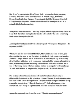 But Jesus’response to the Rich Young Ruler is troubling in the extreme.
Frankly, it violates all the rules I learnedin Bible College, Seminary,
EvangelismExplosion, Campus Crusade, and the Billy Graham Schoolof
Evangelismput together. Jesus wouldhave flunked Evangelism101. It’s
actually kind of embarrassing.
Now please understand that I have my tongue planted squarely in my cheek as
I say that. But allow me to play the devil’s advocate forthe sake oflearning
some important spiritual truth.
A straightforwardquestion from a hot prospect: “Whatgoodthing must I do
to get eternallife?”
When you put the accounts of Matthew, Mark and Luke side-by-side, you
discoverthat the man in our Scripture text today is rich, young, and a ruler.
All three Gospelwriters tell us he was rich; in fact, they all say he was very
rich. Matthew adds that he is young, and Luke calls him a ruler, a broad term
for a personof significant authority and influence. This man reminds me of
one of the young bucks who has made a fortune in computer software by age
30 and, with billions in his portfolio, begins to ask, “Is this all there is?”
But he doesn’t ask the question merely out of intellectual curiosity or
philosophical amusement. He is in dead earnest. Mark tells us he runs to Jesus
and falls on his knees in desperation. The question on his lips is one that every
evangelistloves to hear: “How do I getsaved?” He is a hot prospect for
conversion. He’s ready to sign the card, raise his hand, and walk the aisle.
A puzzling answerfrom Jesus:He says, “Obeythe commandments.”
 