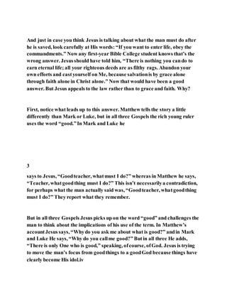 And just in case you think Jesus is talking about what the man must do after
he is saved, look carefully at His words: “If you want to enter life, obey the
commandments.” Now any first-year Bible College student knows that’s the
wrong answer. Jesusshould have told him, “There is nothing you cando to
earn eternal life; all your righteous deeds are as filthy rags. Abandon your
own efforts and castyourself on Me, because salvationis by grace alone
through faith alone in Christ alone.” Now that would have been a good
answer. But Jesus appeals to the law rather than to grace and faith. Why?
First, notice what leads up to this answer. Matthew tells the story a little
differently than Mark or Luke, but in all three Gospels the rich young ruler
uses the word “good.”In Mark and Luke he
3
says to Jesus, “Goodteacher, whatmust I do?” whereas in Matthew he says,
“Teacher, whatgoodthing must I do?” This isn’t necessarilya contradiction,
for perhaps what the man actually said was, “Goodteacher, whatgoodthing
must I do?” They report what they remember.
But in all three Gospels Jesus picks up on the word “good” and challenges the
man to think about the implications of his use of the term. In Matthew’s
accountJesus says, “Whydo you ask me about what is good?” andin Mark
and Luke He says, “Why do you callme good?” Butin all three He adds,
“There is only One who is good,” speaking, ofcourse, ofGod. Jesus is trying
to move the man’s focus from goodthings to a goodGod because things have
clearly become His idol.iv
 