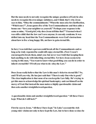But the man needs to not only recognize the unique goodness ofGod; he also
needs to recognize his own unique sinfulness, and I think that’s why Jesus
says to him, “Obeythe commandments.” When the man asks forclarification,
“Which ones?”, Jesus quotes five of the Ten Commandments and then adds a
bonus one–“love your neighbor as yourself.” Perhaps your response is the
same as mine, “Goodgrief, why does Jesus tell him that?” I learned when I
was still a child that the law can’t save anyone; it canonly condemn. It was
drilled into my head that the Ten Commandments were God’s instructions
about how to live a long happy life, not how to gain eternal life.
In fact, I was told that a person could break all the Commandments and so
long as he truly repented he could still enjoy eternal life. (Now I wasn’t
encouragedto break them, mind you; but never was I told that keeping them
had anything to do with inheriting eternal life). Yet here Jesus seems to be
saying to this man, “You want to know what goodthing you can do in order to
inherit eternallife? I’ll tell you what to do–obeythe Law.”
Does Jesus reallybelieve that the Law is this man’s ticketto eternal life? No,
and I’ll tell you why. He has just said that “There is only One who is good.”
The clearimplication is that none of us can keepthe Law fully. He’s trying to
get this man to acknowledgehis spiritual bankruptcy and casthimself on the
mercy of God. But instead the man makes a highly questionable claim and
then asks anotherstraightforwardquestion.
A questionable claim and anotherstraightforward question: “All these I have
kept. What do I still lack?”
First he says to Jesus, “All these I have kept.” In Luke’s accountthe rich
young ruler claims not only to have kept the Law, but to have done so since he
 