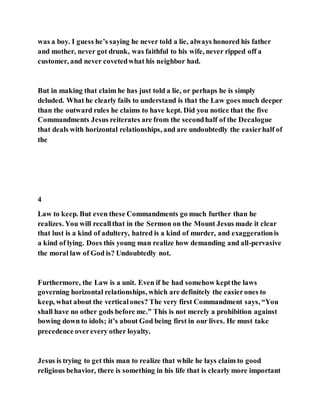 was a boy. I guess he’s saying he never told a lie, always honored his father
and mother, never got drunk, was faithful to his wife, never ripped off a
customer, and never covetedwhat his neighbor had.
But in making that claim he has just told a lie, or perhaps he is simply
deluded. What he clearly fails to understand is that the Law goes much deeper
than the outward rules he claims to have kept. Did you notice that the five
Commandments Jesus reiterates are from the secondhalf of the Decalogue
that deals with horizontal relationships, and are undoubtedly the easierhalf of
the
4
Law to keep. But even these Commandments go much further than he
realizes. You will recallthat in the Sermon on the Mount Jesus made it clear
that lust is a kind of adultery, hatred is a kind of murder, and exaggerationis
a kind of lying. Does this young man realize how demanding and all-pervasive
the moral law of God is? Undoubtedly not.
Furthermore, the Law is a unit. Even if he had somehow keptthe laws
governing horizontal relationships, which are definitely the easierones to
keep, what about the verticalones? The very first Commandment says, “You
shall have no other gods before me.” This is not merely a prohibition against
bowing down to idols; it’s about God being first in our lives. He must take
precedence overevery other loyalty.
Jesus is trying to get this man to realize that while he lays claim to good
religious behavior, there is something in his life that is clearly more important
 