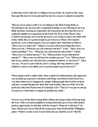 to him than God. Unless he is willing to let go of this, he cannot at the same
time put His trust in God, and until he does he cannever inherit eternal life.
This use Jesus makes ofthe Law in talking to the Rich Young Ruler is
fascinating to me, because the evangelismtraining we are offering in our Lay
Bible Institute starting on September28 is basedon the fact that the Law is
explicitly helpful in evangelism. In his book The Way of the Master, Ray
Comfort encouragesus to ask the personwe are trying to share our faith with
if they think they are goodenough to getto heaven. Many will respond
positively, so in a kind manner you can explore that with them as follows:
“Have you ever told a lie?” Almost everyone will acknowledgethey have.
Then you ask, “Whatdo you call someone who lies?” A liar. “Have you ever
stolenanything?” Yes. “Whatdo you call someone who steals?”A thief.
“Have you ever hated anyone?” Yes. “Did you know Jesus calls hatred
murder?” “Have you ever felt lust for another person?” Yes. “Did you know
that Jesus saidthe one who lusts has committed adultery in his heart?” Then
you say, “So you’ve just told me you’re a lying, thieving murderer and
adulterer, and yet you think you’re goodenough to getto heaven?”
When spokenwith a smile rather than a spirit of condemnation, this approach
can actually geta person’s attention and bring convictionto their heart in a
way that almostnever happens by simply telling people that God loves them
and has a wonderful plan for their life! And frankly, this use of the Law fits
perfectly with what Paul wrote in Galatians 3:24: “The Law was put in charge
to lead us to Christ that we might be justified by faith.”
Now in verse 20 the Rich Young Ruler follows his bogus claim of having kept
the Law with a secondstraightforwardquestion that gives Jesus still another
perfect opportunity to nail him with the Gospel:“What do I still lack?” he
asks. Maybe now Jesus will tell the young man what Paul told the Philippian
jailer: “Believe on the Lord Jesus Christand you shall be saved.” But He
 
