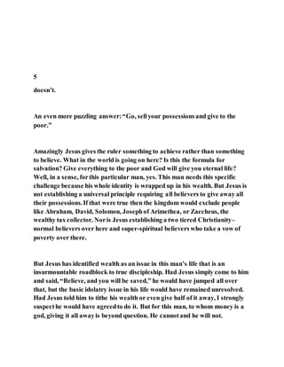 5
doesn’t.
An even more puzzling answer:“Go, sellyour possessionsand give to the
poor.”
Amazingly Jesus gives the ruler something to achieve rather than something
to believe. What in the world is going on here? Is this the formula for
salvation? Give everything to the poor and God will give you eternal life?
Well, in a sense, forthis particular man, yes. This man needs this specific
challenge because his whole identity is wrapped up in his wealth. But Jesus is
not establishing a universal principle requiring all believers to give away all
their possessions. If that were true then the kingdom would exclude people
like Abraham, David, Solomon, Josephof Arimethea, or Zaccheus, the
wealthy tax collector. Noris Jesus establishing a two tiered Christianity–
normal believers over here and super-spiritual believers who take a vow of
poverty over there.
But Jesus has identified wealth as an issue in this man’s life that is an
insurmountable roadblock to true discipleship. Had Jesus simply come to him
and said, “Believe, and you will be saved,” he would have jumped all over
that, but the basic idolatry issue in his life would have remained unresolved.
Had Jesus told him to tithe his wealth or even give half of it away, I strongly
suspecthe would have agreedto do it. But for this man, to whom money is a
god, giving it all awayis beyond question. He cannotand he will not.
 