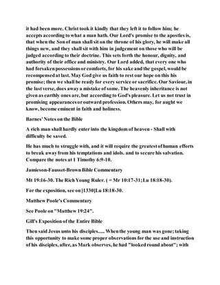 it had been more. Christ took it kindly that they left it to follow him; he
accepts according to what a man hath. Our Lord's promise to the apostles is,
that when the Sonof man shall sit on the throne of his glory, he will make all
things new, and they shall sit with him in judgement on those who will be
judged according to their doctrine. This sets forth the honour, dignity, and
authority of their office and ministry. Our Lord added, that every one who
had forsakenpossessionsorcomforts, for his sake and the gospel, would be
recompensedat last. May God give us faith to rest our hope on this his
promise; then we shall be ready for every service or sacrifice. Our Saviour, in
the lastverse, does awaya mistake of some. The heavenly inheritance is not
given as earthly ones are, but according to God's pleasure. Let us not trust in
promising appearancesoroutward profession. Others may, for aught we
know, become eminent in faith and holiness.
Barnes'Notes on the Bible
A rich man shall hardly enter into the kingdom of heaven - Shall with
difficulty be saved.
He has much to struggle with, and it will require the greatestofhuman efforts
to break awayfrom his temptations and idols. and to secure his salvation.
Compare the notes at 1 Timothy 6:9-10.
Jamieson-Fausset-BrownBible Commentary
Mt 19:16-30. The RichYoung Ruler. ( = Mr 10:17-31;Lu 18:18-30).
For the exposition, see on[1330]Lu 18:18-30.
Matthew Poole's Commentary
See Poole on"Matthew 19:24".
Gill's Exposition of the Entire Bible
Then said Jesus unto his disciples..... Whenthe young man was gone;taking
this opportunity to make some proper observations for the use and instruction
of his disciples, after, as Mark observes, he had "lookedround about"; with
 