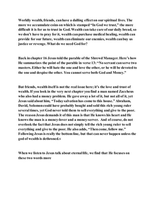 Worldly wealth, friends, canhave a dulling effecton our spiritual lives. The
more we accumulate coins on which is stamped “In God we trust,” the more
difficult it is for us to trust in God. Wealth can take care of our daily bread, so
we don’t have to pray for it, wealth canpurchase medical healing, wealth can
provide for our future, wealth caneliminate our enemies, wealth canbuy us
justice or revenge. What do we need Godfor?
Back in chapter 16 Jesus told the parable of the Shrewd Manager. Here’s how
He summarizes the point of the parable in verse 13: “No servant canserve two
masters. Either he will hate the one and love the other, or he will be devoted to
the one and despise the other. You cannot serve both God and Money.”
But friends, wealth itself is not the real issue here; it’s the love and trust of
wealth. If you look in the very next chapter you find a man named Zaccheus
who also had a money problem. He gave awaya lot of it, but not all of it, yet
Jesus saidabout him, “Todaysalvationhas come to this house.” Abraham,
David, Solomoncould have probably bought and sold this rich young ruler
severaltimes, yet God never told them to sell everything and give to the poor.
The reasonJesus demands it of this man is that He knows his heart and He
knows the man is a money-lover and a money-server. And of course, do not
overlook the factthat Jesus does not simply tell the rich young ruler to sell
everything and give to the poor. He also adds, “Thencome, follow me.”
Following Jesus is really the bottom line, but that can never happen unless the
god of wealth is dethroned.v
When we listen to Jesus talk about eternallife, we find that He focuses on
these two words more
 